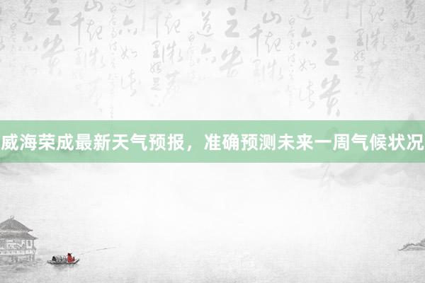 威海荣成最新天气预报，准确预测未来一周气候状况