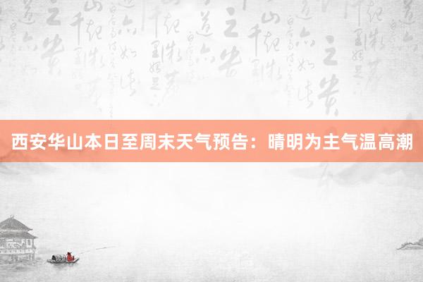 西安华山本日至周末天气预告：晴明为主气温高潮